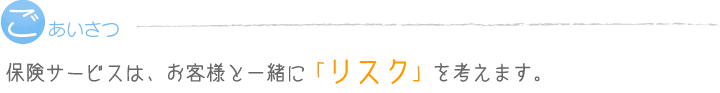 保険サービスは、お客様と一緒に「リスク」を考えます。
